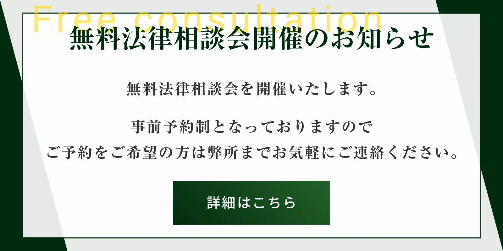 
          無料法律相談会開催のお知らせ
          無料法律相談会を開催いたします。
          事前予約制となっておりますのでご予約をご希望の方は弊所までお気軽にご連絡ください。
          詳細はこちら→